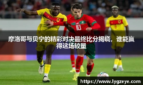 摩洛哥与贝宁的精彩对决最终比分揭晓，谁能赢得这场较量